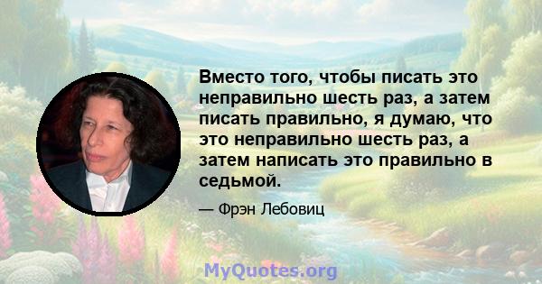 Вместо того, чтобы писать это неправильно шесть раз, а затем писать правильно, я думаю, что это неправильно шесть раз, а затем написать это правильно в седьмой.