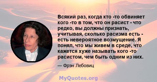 Всякий раз, когда кто -то обвиняет кого -то в том, что он расист - что редко, вы должны признать, учитывая, сколько расизма есть - есть невероятное возмущение. Я понял, что мы живем в среде, что кажется хуже называть