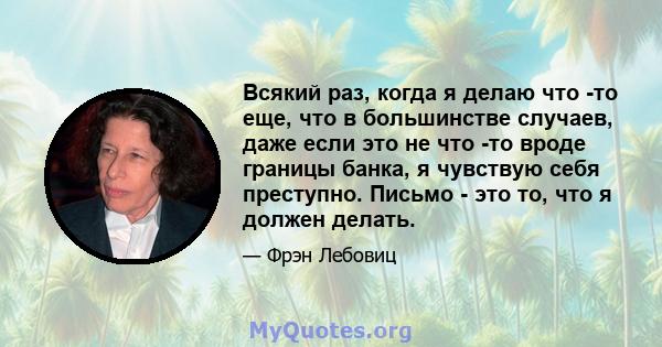 Всякий раз, когда я делаю что -то еще, что в большинстве случаев, даже если это не что -то вроде границы банка, я чувствую себя преступно. Письмо - это то, что я должен делать.