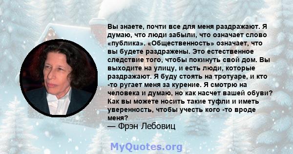 Вы знаете, почти все для меня раздражают. Я думаю, что люди забыли, что означает слово «публика». «Общественность» означает, что вы будете раздражены. Это естественное следствие того, чтобы покинуть свой дом. Вы