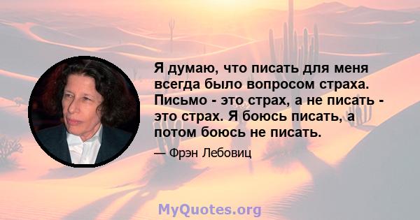 Я думаю, что писать для меня всегда было вопросом страха. Письмо - это страх, а не писать - это страх. Я боюсь писать, а потом боюсь не писать.