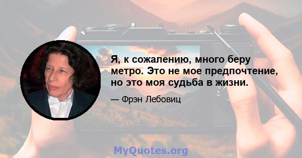 Я, к сожалению, много беру метро. Это не мое предпочтение, но это моя судьба в жизни.