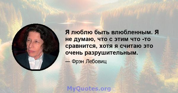 Я люблю быть влюбленным. Я не думаю, что с этим что -то сравнится, хотя я считаю это очень разрушительным.