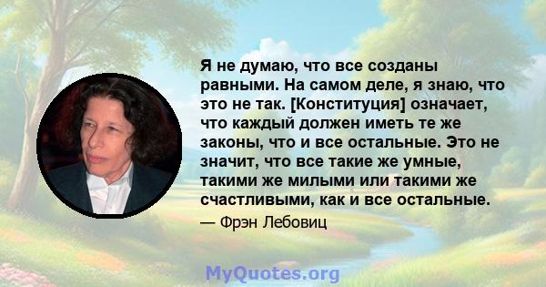 Я не думаю, что все созданы равными. На самом деле, я знаю, что это не так. [Конституция] означает, что каждый должен иметь те же законы, что и все остальные. Это не значит, что все такие же умные, такими же милыми или