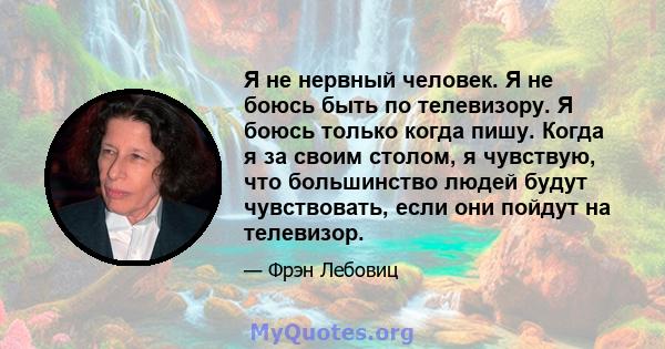 Я не нервный человек. Я не боюсь быть по телевизору. Я боюсь только когда пишу. Когда я за своим столом, я чувствую, что большинство людей будут чувствовать, если они пойдут на телевизор.