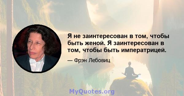 Я не заинтересован в том, чтобы быть женой. Я заинтересован в том, чтобы быть императрицей.