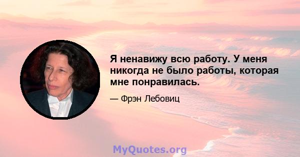 Я ненавижу всю работу. У меня никогда не было работы, которая мне понравилась.