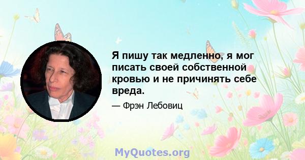 Я пишу так медленно, я мог писать своей собственной кровью и не причинять себе вреда.