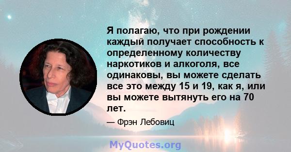 Я полагаю, что при рождении каждый получает способность к определенному количеству наркотиков и алкоголя, все одинаковы, вы можете сделать все это между 15 и 19, как я, или вы можете вытянуть его на 70 лет.