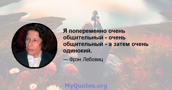 Я попеременно очень общительный - очень общительный - а затем очень одинокий.