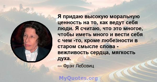 Я придаю высокую моральную ценность на то, как ведут себя люди. Я считаю, что это многое, чтобы иметь много и вести себя с чем -то, кроме любезности в старом смысле слова - вежливость сердца, мягкость духа.