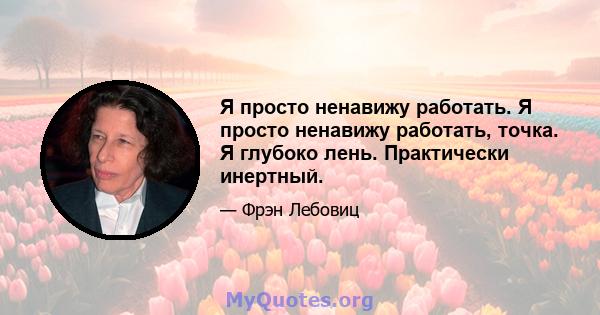 Я просто ненавижу работать. Я просто ненавижу работать, точка. Я глубоко лень. Практически инертный.