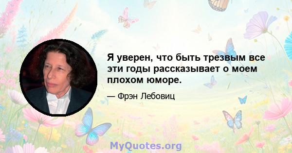 Я уверен, что быть трезвым все эти годы рассказывает о моем плохом юморе.