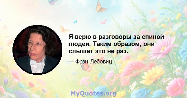 Я верю в разговоры за спиной людей. Таким образом, они слышат это не раз.