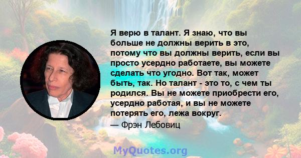 Я верю в талант. Я знаю, что вы больше не должны верить в это, потому что вы должны верить, если вы просто усердно работаете, вы можете сделать что угодно. Вот так, может быть, так. Но талант - это то, с чем ты родился. 