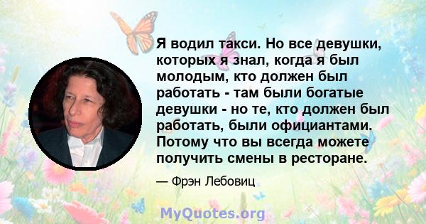 Я водил такси. Но все девушки, которых я знал, когда я был молодым, кто должен был работать - там были богатые девушки - но те, кто должен был работать, были официантами. Потому что вы всегда можете получить смены в