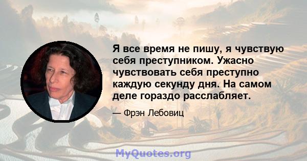 Я все время не пишу, я чувствую себя преступником. Ужасно чувствовать себя преступно каждую секунду дня. На самом деле гораздо расслабляет.