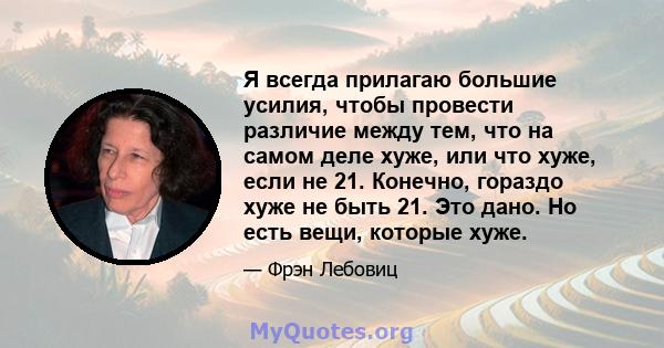 Я всегда прилагаю большие усилия, чтобы провести различие между тем, что на самом деле хуже, или что хуже, если не 21. Конечно, гораздо хуже не быть 21. Это дано. Но есть вещи, которые хуже.