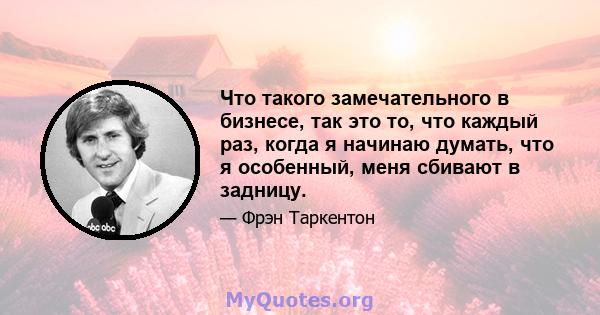 Что такого замечательного в бизнесе, так это то, что каждый раз, когда я начинаю думать, что я особенный, меня сбивают в задницу.