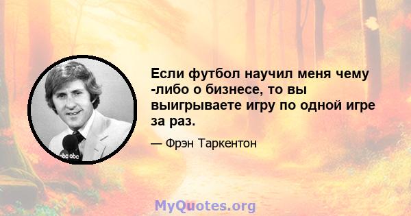 Если футбол научил меня чему -либо о бизнесе, то вы выигрываете игру по одной игре за раз.