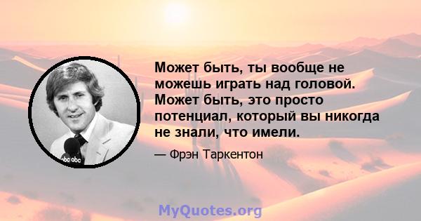 Может быть, ты вообще не можешь играть над головой. Может быть, это просто потенциал, который вы никогда не знали, что имели.