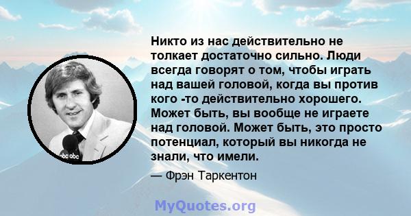 Никто из нас действительно не толкает достаточно сильно. Люди всегда говорят о том, чтобы играть над вашей головой, когда вы против кого -то действительно хорошего. Может быть, вы вообще не играете над головой. Может