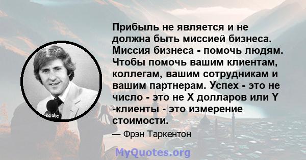 Прибыль не является и не должна быть миссией бизнеса. Миссия бизнеса - помочь людям. Чтобы помочь вашим клиентам, коллегам, вашим сотрудникам и вашим партнерам. Успех - это не число - это не X долларов или Y -клиенты -