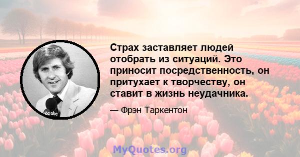 Страх заставляет людей отобрать из ситуаций. Это приносит посредственность, он притухает к творчеству, он ставит в жизнь неудачника.