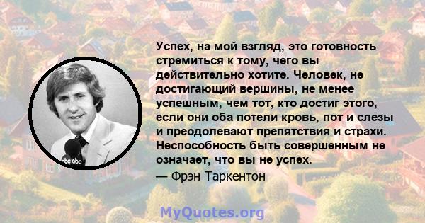 Успех, на мой взгляд, это готовность стремиться к тому, чего вы действительно хотите. Человек, не достигающий вершины, не менее успешным, чем тот, кто достиг этого, если они оба потели кровь, пот и слезы и преодолевают