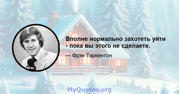 Вполне нормально захотеть уйти - пока вы этого не сделаете.