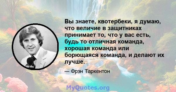 Вы знаете, квотербеки, я думаю, что величие в защитниках принимает то, что у вас есть, будь то отличная команда, хорошая команда или борющаяся команда, и делают их лучше.