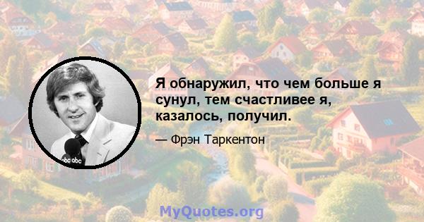 Я обнаружил, что чем больше я сунул, тем счастливее я, казалось, получил.