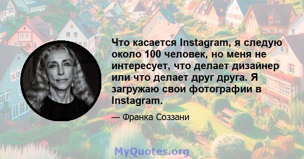 Что касается Instagram, я следую около 100 человек, но меня не интересует, что делает дизайнер или что делает друг друга. Я загружаю свои фотографии в Instagram.