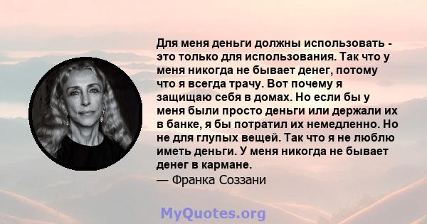 Для меня деньги должны использовать - это только для использования. Так что у меня никогда не бывает денег, потому что я всегда трачу. Вот почему я защищаю себя в домах. Но если бы у меня были просто деньги или держали