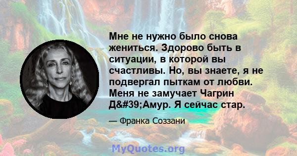 Мне не нужно было снова жениться. Здорово быть в ситуации, в которой вы счастливы. Но, вы знаете, я не подвергал пыткам от любви. Меня не замучает Чагрин Д'Амур. Я сейчас стар.