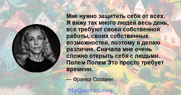 Мне нужно защитить себя от всех. Я вижу так много людей весь день, все требуют своей собственной работы, своих собственных возможностей, поэтому я делаю различие. Сначала мне очень сложно открыть себя с людьми. Полем