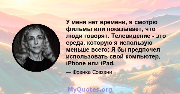 У меня нет времени, я смотрю фильмы или показывает, что люди говорят. Телевидение - это среда, которую я использую меньше всего; Я бы предпочел использовать свой компьютер, iPhone или iPad.