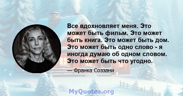 Все вдохновляет меня. Это может быть фильм. Это может быть книга. Это может быть дом. Это может быть одно слово - я иногда думаю об одном словом. Это может быть что угодно.