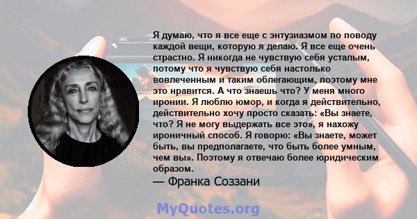 Я думаю, что я все еще с энтузиазмом по поводу каждой вещи, которую я делаю. Я все еще очень страстно. Я никогда не чувствую себя усталым, потому что я чувствую себя настолько вовлеченным и таким облегающим, поэтому мне 