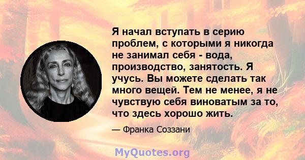 Я начал вступать в серию проблем, с которыми я никогда не занимал себя - вода, производство, занятость. Я учусь. Вы можете сделать так много вещей. Тем не менее, я не чувствую себя виноватым за то, что здесь хорошо жить.