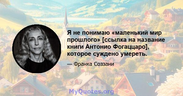 Я не понимаю «маленький мир прошлого» [ссылка на название книги Антонио Фогаццаро], которое суждено умереть.