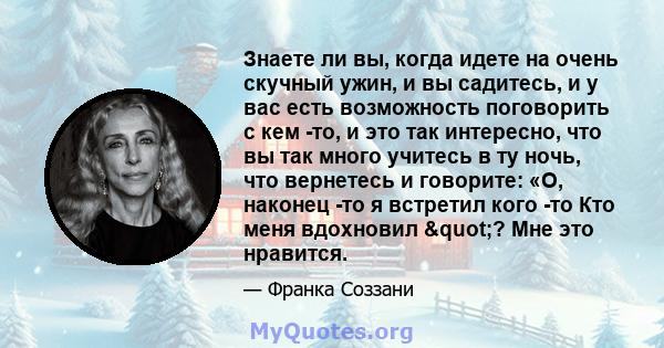 Знаете ли вы, когда идете на очень скучный ужин, и вы садитесь, и у вас есть возможность поговорить с кем -то, и это так интересно, что вы так много учитесь в ту ночь, что вернетесь и говорите: «О, наконец -то я