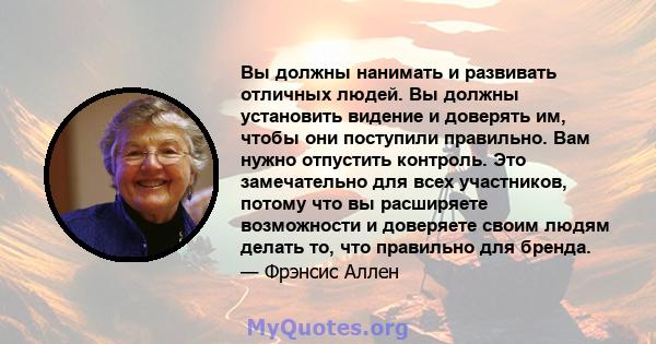 Вы должны нанимать и развивать отличных людей. Вы должны установить видение и доверять им, чтобы они поступили правильно. Вам нужно отпустить контроль. Это замечательно для всех участников, потому что вы расширяете