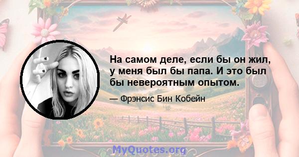 На самом деле, если бы он жил, у меня был бы папа. И это был бы невероятным опытом.