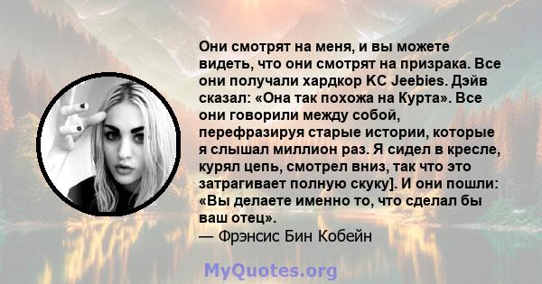 Они смотрят на меня, и вы можете видеть, что они смотрят на призрака. Все они получали хардкор KC Jeebies. Дэйв сказал: «Она так похожа на Курта». Все они говорили между собой, перефразируя старые истории, которые я