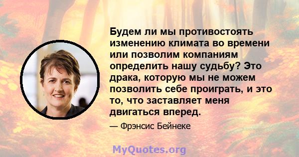 Будем ли мы противостоять изменению климата во времени или позволим компаниям определить нашу судьбу? Это драка, которую мы не можем позволить себе проиграть, и это то, что заставляет меня двигаться вперед.