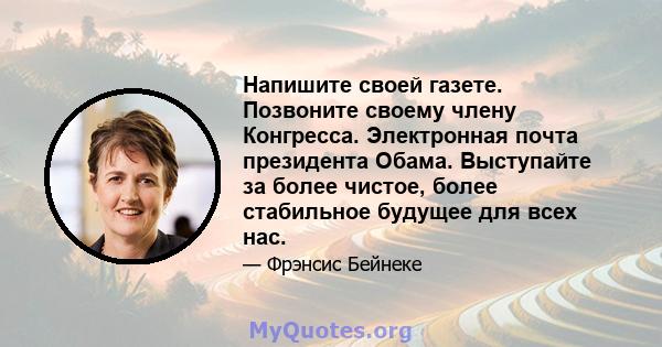 Напишите своей газете. Позвоните своему члену Конгресса. Электронная почта президента Обама. Выступайте за более чистое, более стабильное будущее для всех нас.