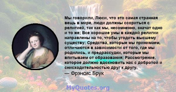 Мы говорили, Люси, что это самая странная вещь в мире, люди должны ссориться с религией, так как мы, несомненно, значат одно и то же; Все хорошие умы в каждой религии направлены на то, чтобы угодить высшему существу;