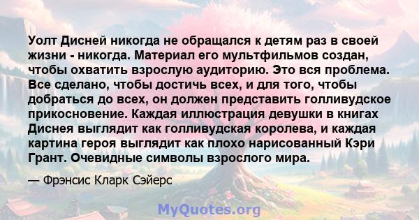 Уолт Дисней никогда не обращался к детям раз в своей жизни - никогда. Материал его мультфильмов создан, чтобы охватить взрослую аудиторию. Это вся проблема. Все сделано, чтобы достичь всех, и для того, чтобы добраться