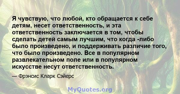 Я чувствую, что любой, кто обращается к себе детям, несет ответственность, и эта ответственность заключается в том, чтобы сделать детей самым лучшим, что когда -либо было произведено, и поддерживать различие того, что